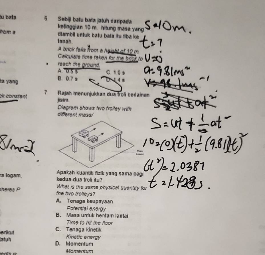 fu bata 6 Sebiji batu ba1a jatuh daripada
ketinggian 10 m. hitung masa yan
from a diambil untuk batu bala itu tiba ke
tanah
A brick fails from a height of 10 m.
Calculate time taken for the brick to
reach the ground.
A 0.5 s C. 1.0 s
ta yang
B. 0.7 s 4 s
ck constant 7 Rajah menunjukkan dua troli berlainan
jisim.
Diagram shows two troiley with
different mass/
Apakah kuantiti fizik yang sama bagi
ra logam, kedua-dua troli itu?
heras P
What is the same physical quantity for
the two trolleys?
A. Tenaga keupayaan
Potential energy
B. Masa untuk hentam lantai
Time to hit the floor
C. Tenaga kinetik
erikut Kinetic energy
jatuh
D. Momentum
Momentum