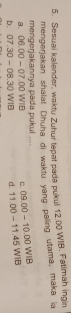 Sesuai kalender, waktu Zuhur tepat pada pukul 12.00 WIB. Fatimah ingin
mengerjakan shalat Dhuha di waktu yang paling utama, maka ia
mengerjakannya pada pukul ....
a. 06.00-07.00WIB C. 09.00-10.00WIB
b. 07.30-08.30WIB d. 11.00-11.45WIB