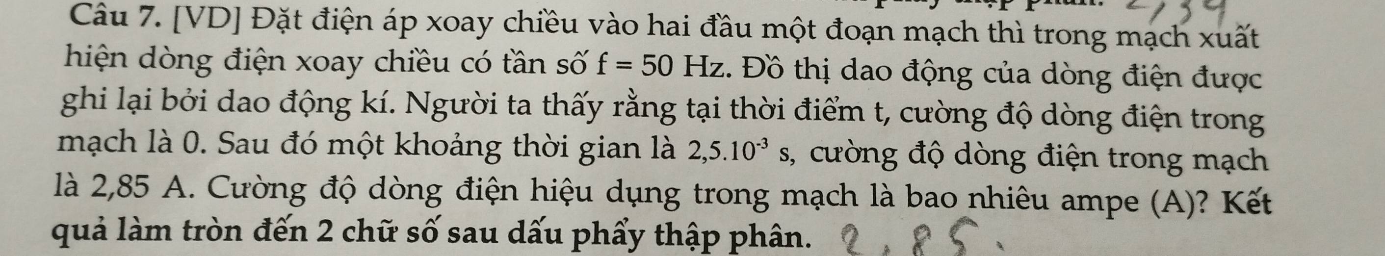 [VD] Đặt điện áp xoay chiều vào hai đầu một đoạn mạch thì trong mạch xuất 
hiện dòng điện xoay chiều có tần số f=50Hz. Đồ thị dao động của dòng điện được 
ghi lại bởi dao động kí. Người ta thấy rằng tại thời điểm t, cường độ dòng điện trong 
mạch là 0. Sau đó một khoảng thời gian là 2,5.10^(-3) ,, cường độ dòng điện trong mạch 
là 2,85 A. Cường độ dòng điện hiệu dụng trong mạch là bao nhiêu ampe (A)? Kết 
quả làm tròn đến 2 chữ số sau dấu phẩy thập phân.