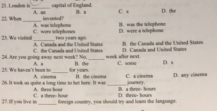 London is _capital of England.
A. an B. a C. x D. the
_
22. When invented?
A. was telephone B. was the telephone
C. were telephones D. were a telephone
23. We visited_ two years ago.
A. Canada and the United States B. the Canada and the United States
C. the Canada and United States D. Canada and United States
24. Are you going away next week? No,_ week after next.
A. a B. the C. some D. x
25. We haven’t been to _for years.
A. cinema B. the cinema C. a cinema D. any cinema
26. It took us quite a long time to het here. It was _journey.
A. three hour B. a three- hours
C. a three- hour D. three- hours
27. If you live in _foreign country, you should try and learn the language.