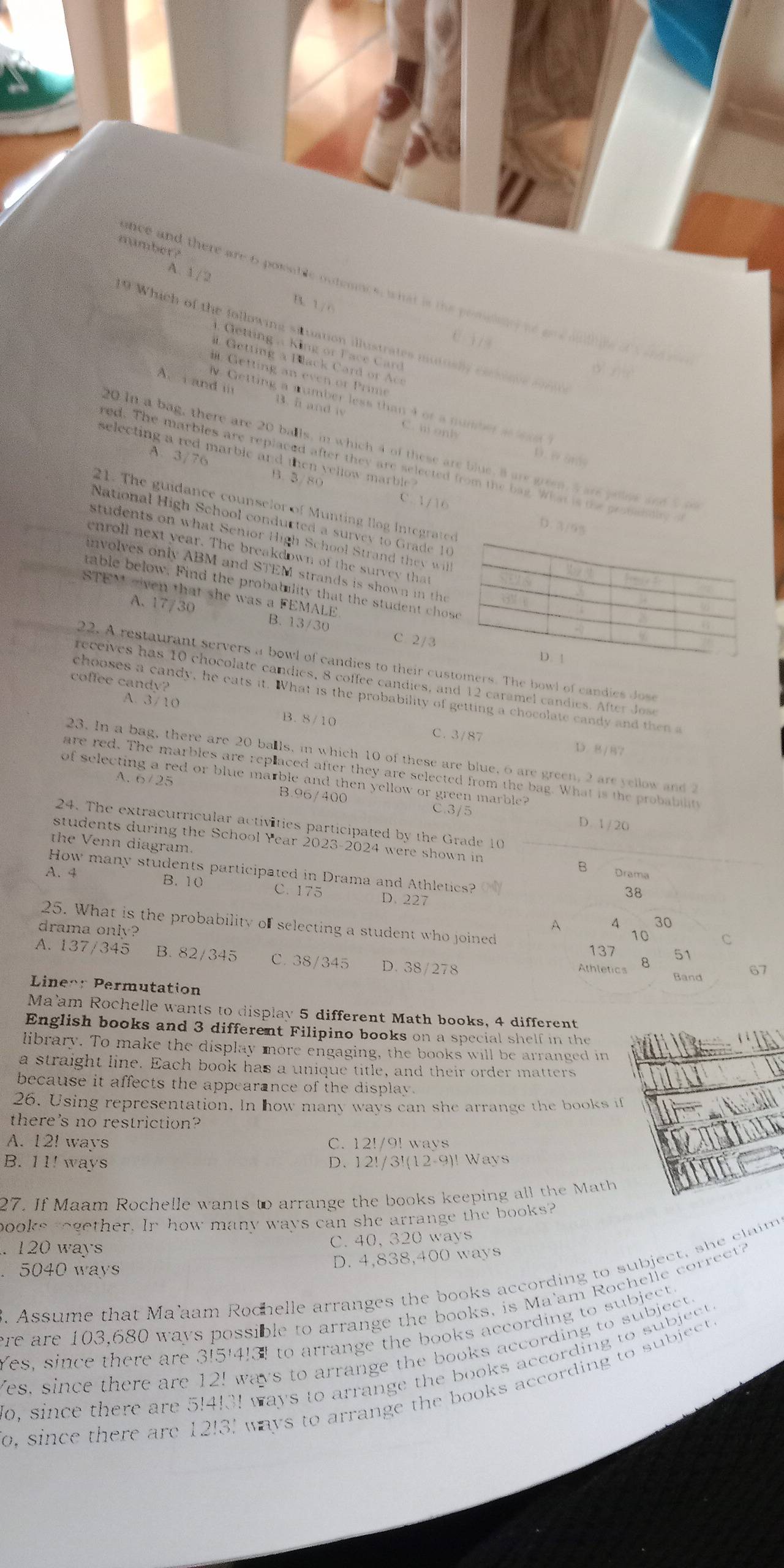 number?
A. 1 / 
nce and there are 6 posable outenncs, what is the pomelny vo gre wlhte of aand r
B. 1/0
19 Which of the following situation illustrates mutually cscssns iri.
e i / 4
4. Getting  King or F ace Card 
a  etting a Black  Card r c
dì xiè
Getting a n even or Prim
A.  and i B.5 and i C. w onh
. Getting a number less than 4 or a number s less ?
20 In a bag, there are 20 balls, in which 4 of these are blue, 8 are green, a are yelus seh   
selecting a red marble and then vellow marble ?
D.wand
red. The marbles are replaced after they are selected from the bag. What is te gromsnlity
A. 3/76 B. 3/80 C. 1/16
21. The guidance counselor of Munting llog Integrated
National High School condurted a survey to Grade 10
D. 3/95
students on what Senior High School Strand they wl .
enroll next year. The breakdown of the survey that
involves only ABM and STEM strands is shown in the a 
fra f
table below. Find the probability that the student chose
STEM sven that she was a FEMALE. B. 13/30
.
2
A. 17/30 C. 2/3
A
D. 1
22. A restaurant servers a bowl of candies to their customers. The bowl of candies Jose
receives has 10 chocolate candies, 8 coffee candies, and 12 caramel candies. After Js
coffee candy?
chooses a candy, he eats it. What is the probability of getting a chocolate candy and then a
A. 3/10 B. 8/10
C. 3/87 D. 8/87
23. In a bag, there are 20 balls, in which 10 of these are blue, 6 are green, 2 are yellow and 
are red. The marbles are replaced after they are selected from the bag. What is the probability
of selecting a red or blue marble and then yellow or green marble?
A. 6/25 B.96/400 C.3/5
D. 1 / 20
24. The extracurricular activities participated by the Grade 10
the Venn diagram
students during the School Year 2023-2024 were shown in B Drama
How many students participated in Drama and Athletics?
A. 4 B. 10 C. 175 D. 227
38
25. What is the probability of selecting a student who joined 51
drama only?
A 4 30
10 C
137
A. 137/345 B. 82/345 C. 38/345 D. 38/278
Athletics 8
Band 67
Lineon Permutation
Ma'am Rochelle wants to display 5 different Math books, 4 different
English books and 3 different Filipino books on a special shelf in the
library. To make the display more engaging, the books will be arranged in
a straight line. Each book has a unique title, and their order matters
because it affects the appearance of the display.
26. Using representation. In how many ways can she arrange the books if
there's no restriction?
A. 12! ways C. 12!/9! ways
B. 11! ways D. 12!/3!(12-9)! Ways
27. If Maam Rochelle wants to arrange the books keeping all the Math
books rogether. In how many ways can she arrange the books?
. 120 ways C. 40, 320 ways
D. 4,838,400 ways
. 5040 ways
. Assume that Ma'aam Rochelle arranges the books according to subject, she claim
ere are 103,680 ways possible to arrange the books, is Ma'am Rochelle correct?
Yes, since there are 3!5!4!3! to arrange the books according to subject.
Yes, since there are 12! ways to arrange the books according to subject.
o, since there are 5!4!3! ways to arrange the books according to subject 
o, since there are 12!3! ways to arrange the books according to subject