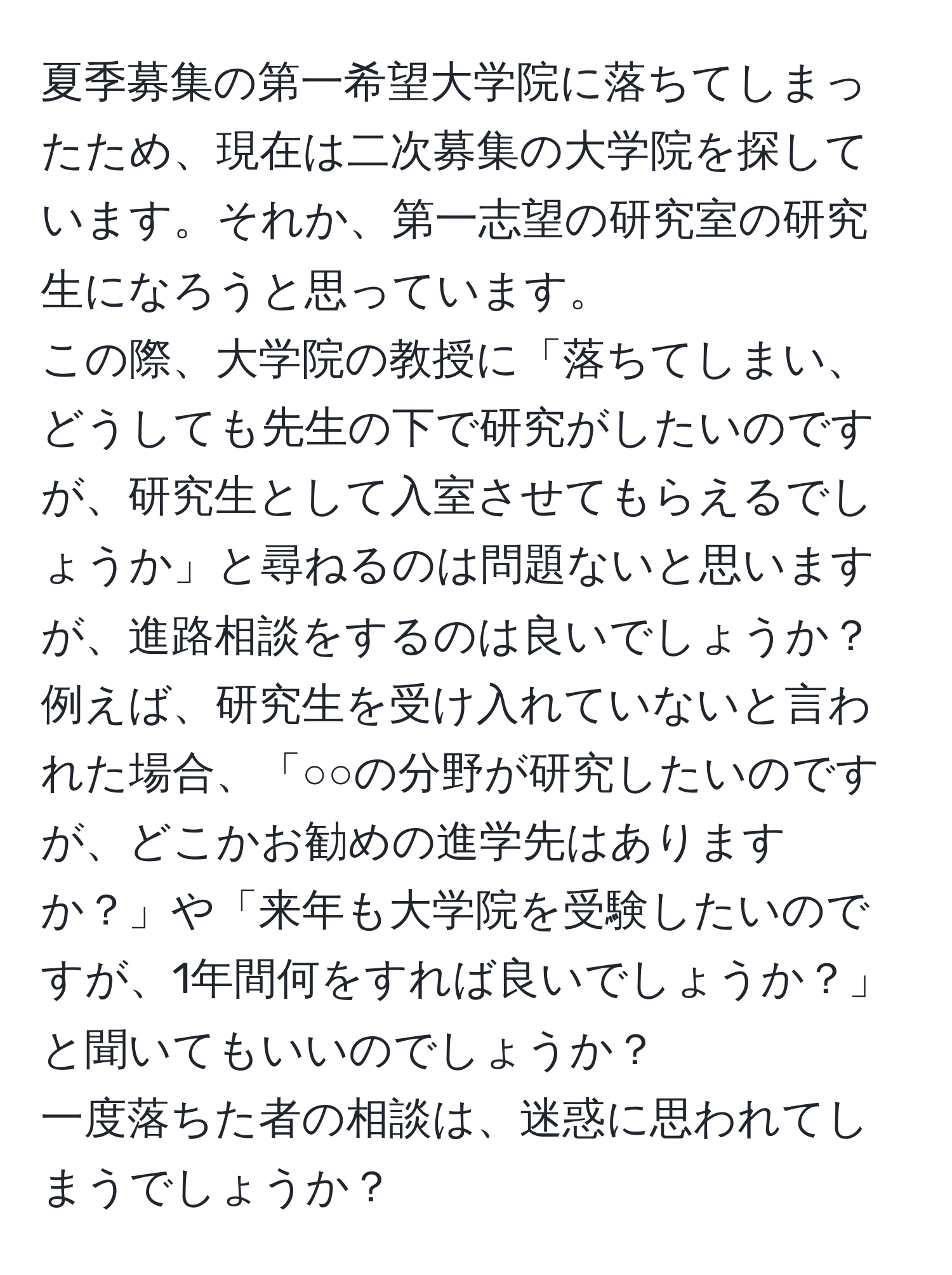 夏季募集の第一希望大学院に落ちてしまったため、現在は二次募集の大学院を探しています。それか、第一志望の研究室の研究生になろうと思っています。  
この際、大学院の教授に「落ちてしまい、どうしても先生の下で研究がしたいのですが、研究生として入室させてもらえるでしょうか」と尋ねるのは問題ないと思いますが、進路相談をするのは良いでしょうか？  
例えば、研究生を受け入れていないと言われた場合、「○○の分野が研究したいのですが、どこかお勧めの進学先はありますか？」や「来年も大学院を受験したいのですが、1年間何をすれば良いでしょうか？」と聞いてもいいのでしょうか？  
一度落ちた者の相談は、迷惑に思われてしまうでしょうか？