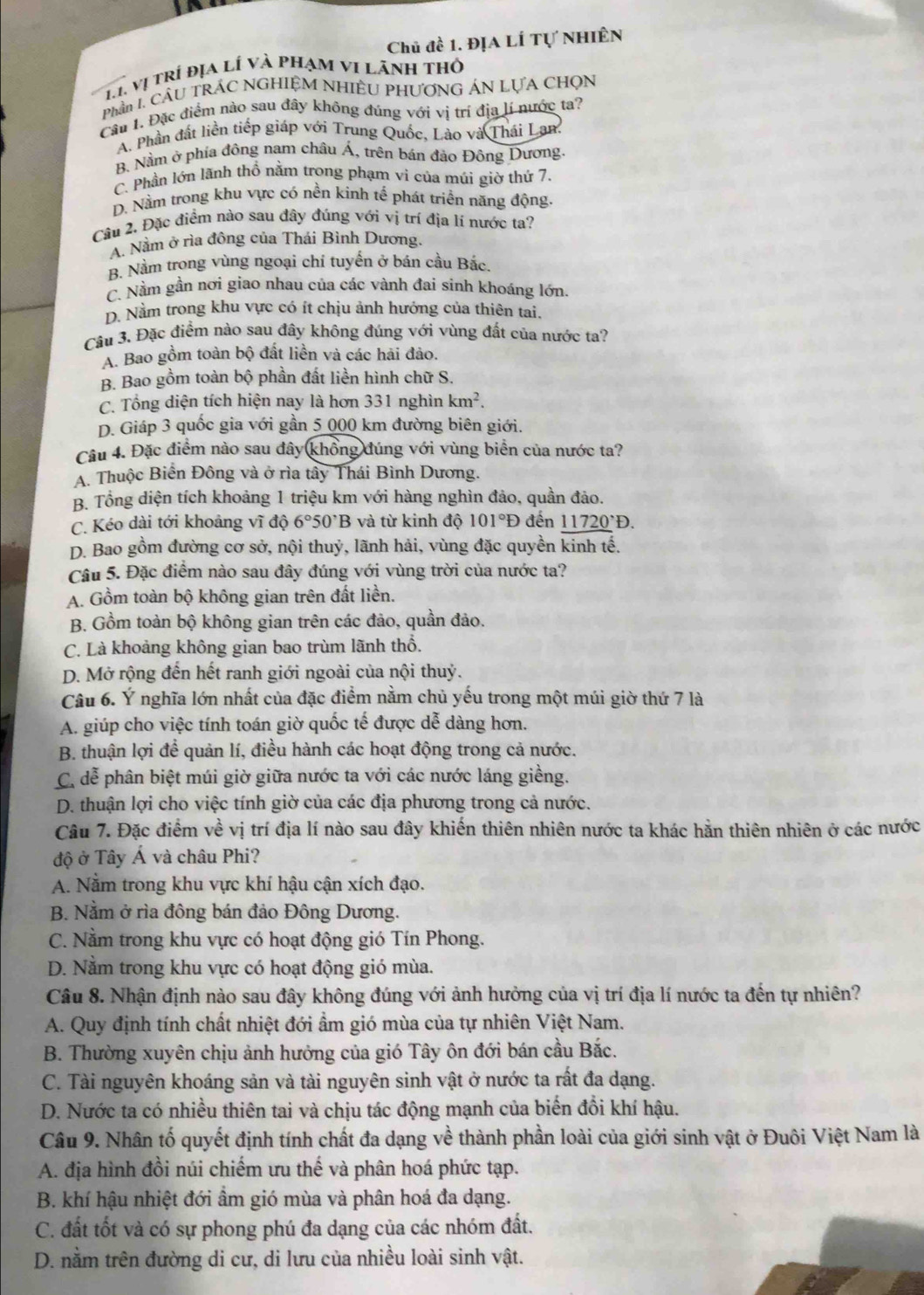 Chủ đề 1. Địa LÍ Tự Nhiên
T1 vị trí địa lí và phạm vi lãnh thỏ
Phần I CầU TRÁC NGHIỆM NHIÊU PHƯƠNG ÁN LựA CHọN
Câu 1. Đặc điểm nào sau đây không đúng với vị trí địa lí nước ta?
A. Phần đất liền tiếp giáp với Trung Quốc, Lào và Thái Lan.
B. Nằm ở phía đông nam châu Á, trên bán đảo Đông Dương.
C. Phần lớn lãnh thổ nằm trong phạm vi của múi giờ thứ 7.
D. Nằm trong khu vực có nền kính tế phát triển năng động.
Câu 2. Đặc điểm nào sau đây đúng với vị trí địa lí nước ta?
A. Nằm ở rìa đông của Thái Bình Dương.
B. Nằm trong vùng ngoại chí tuyến ở bán cầu Bắc.
C. Nằm gần nơi giao nhau của các vành đai sinh khoáng lớn.
D. Nằm trong khu vực có ít chịu ảnh hướng của thiên tai.
Câu 3. Đặc điểm nào sau đây không đúng với vùng đất của nước ta?
A. Bao gồm toàn bộ đất liền và các hải đảo.
B. Bao gồm toàn bộ phần đất liền hình chữ S.
C. Tổng diện tích hiện nay là hơn 331 nghìn km^2.
D. Giáp 3 quốc gia với gần 5 000 km đường biên giới.
Câu 4. Đặc điểm nào sau đây khổng đúng với vùng biển của nước ta?
A. Thuộc Biển Đông và ở rìa tây Thái Bình Dương.
B. Tổng diện tích khoảng 1 triệu km với hàng nghìn đảo, quần đảo.
C. Kéo dài tới khoảng vĩ độ 6°50^,B và từ kinh độ 101°D đến _ (11720)°D.
D. Bao gồm đường cơ sở, nội thuỷ, lãnh hải, vùng đặc quyền kinh tế.
Câu 5. Đặc điểm nào sau đây đúng với vùng trời của nước ta?
A. Gồm toàn bộ không gian trên đất liền.
B. Gồm toàn bộ không gian trên các đảo, quần đảo.
C. Là khoảng không gian bao trùm lãnh thổ.
D. Mở rộng đến hết ranh giới ngoài của nội thuỷ.
Câu 6. Ý nghĩa lớn nhất của đặc điểm nằm chủ yếu trong một múi giờ thứ 7 là
A. giúp cho việc tính toán giờ quốc tế được dễ dàng hơn.
B. thuận lợi để quản lí, điều hành các hoạt động trong cả nước.
C. dễ phân biệt múi giờ giữa nước ta với các nước láng giềng.
D. thuận lợi cho việc tính giờ của các địa phương trong cả nước.
Câu 7. Đặc điểm về vị trí địa lí nào sau đây khiến thiên nhiên nước ta khác hằn thiên nhiên ở các nước
độ ở Tây Á và châu Phi?
A. Nằm trong khu vực khí hậu cận xích đạo.
B. Nằm ở rìa đông bán đảo Đông Dương.
C. Nằm trong khu vực có hoạt động gió Tín Phong.
D. Nằm trong khu vực có hoạt động gió mùa.
Câu 8. Nhận định nào sau đây không đúng với ảnh hưởng của vị trí địa lí nước ta đến tự nhiên?
A. Quy định tính chất nhiệt đới ẩm gió mùa của tự nhiên Việt Nam.
B. Thường xuyên chịu ảnh hưởng của gió Tây ôn đới bán cầu Bắc.
C. Tài nguyên khoáng sản và tài nguyên sinh vật ở nước ta rất đa dạng.
D. Nước ta có nhiều thiên tai và chịu tác động mạnh của biến đổi khí hậu.
Câu 9. Nhân tố quyết định tính chất đa dạng về thành phần loài của giới sinh vật ở Đuôi Việt Nam là
A. địa hình đồi núi chiếm ưu thế và phân hoá phức tạp.
B. khí hậu nhiệt đới ẩm gió mùa và phân hoá đa dạng.
C. đất tốt và có sự phong phú đa dạng của các nhóm đất.
D. nằm trên đường di cư, di lưu của nhiều loài sinh vật.