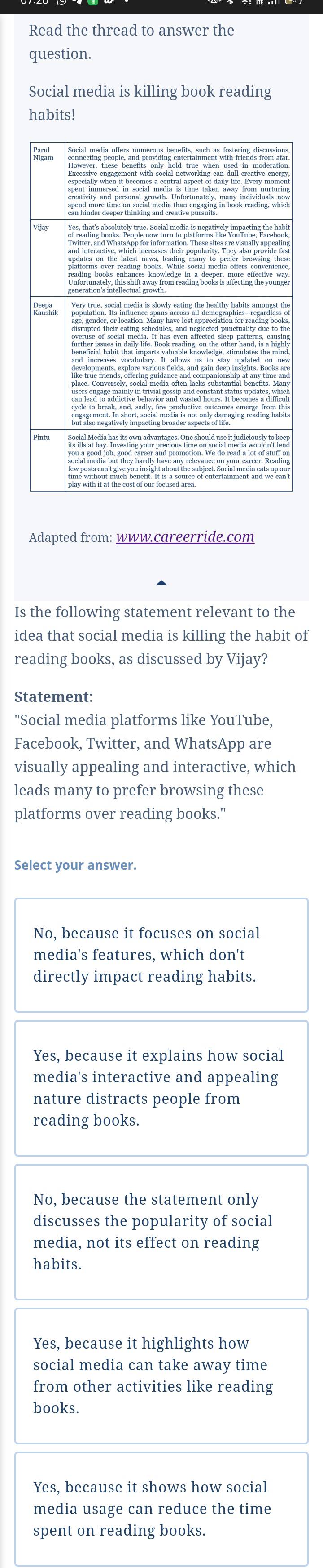 Read the thread to answer the
question.
Social media is killing book reading
habits!
Adapted from: www.careerride.com
Is the following statement relevant to the
idea that social media is killing the habit of
reading books, as discussed by Vijay?
Statement:
''Social media platforms like YouTube,
Facebook, Twitter, and WhatsApp are
visually appealing and interactive, which
leads many to prefer browsing these
platforms over reading books."
Select your answer.
No, because it focuses on social
media's features, which don't
directly impact reading habits.
Yes, because it explains how social
media's interactive and appealing
nature distracts people from
reading books.
No, because the statement only
discusses the popularity of social
media, not its effect on reading
habits.
Yes, because it highlights how
social media can take away time
from other activities like reading
books.
Yes, because it shows how social
media usage can reduce the time
spent on reading books.