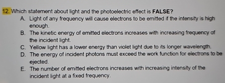 Which statement about light and the photoelectric effect is FALSE?
A. Light of any frequency will cause electrons to be emitted if the intensity is high
enough.
B. The kinetic energy of emitted electrons increases with increasing frequency of
the incident light.
C. Yellow light has a lower energy than violet light due to its longer wavelength.
D. The energy of incident photons must exceed the work function for electrons to be
ejected
E. The number of emitted electrons increases with increasing intensity of the
incident light at a fixed frequency.