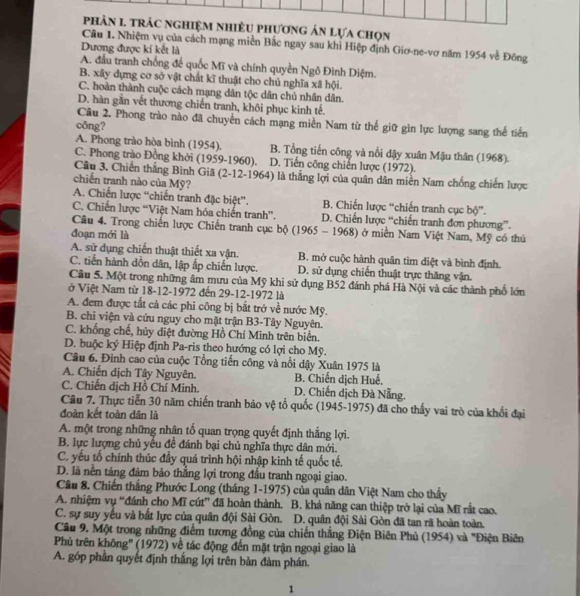phản I. trác nghiệm nhiều phương án lựa chọn
Câu 1. Nhiệm vụ của cách mạng miền Bắc ngay sau khi Hiệp định Giơ-ne-vơ năm 1954 về Đông
Dương được kí kết là
A. đầu tranh chống đế quốc Mĩ và chính quyền Ngô Đình Diệm.
B. xây dựng cơ sở vật chất kĩ thuật cho chủ nghĩa xã hội.
C. hoàn thành cuộc cách mạng dân tộc dân chủ nhân dân.
D. hàn gắn vết thương chiến tranh, khôi phục kinh tế.
Câu 2. Phong trào nào đã chuyền cách mạng miền Nam từ thế giữ gìn lực lượng sang thế tiến
công?
A. Phong trào hòa bình (1954), B. Tổng tiến công và nổi dậy xuân Mậu thân (1968).
C. Phong trào Đồng khởi (1959-1960). D. Tiến công chiến lược (1972).
Câu 3. Chiến thắng Bình Giã (2-12-1964) là thắng lợi của quân dân miền Nam chống chiến lược
chiến tranh nào của Mỹ?
A. Chiến lược “chiến tranh đặc biệt”. B. Chiến lược “chiến tranh cục bộ”.
C. Chiến lược “Việt Nam hóa chiến tranh”. D. Chiến lược “chiến tranh đơn phương”.
Câu 4. Trong chiến lược Chiến tranh cục bộ (1965 - 1968) ở miền Nam Việt Nam, Mỹ có thủ
đoạn mới là
A. sử dụng chiến thuật thiết xa vận. B. mở cuộc hành quân tìm diệt và bình định.
C. tiến hành dồn dân, lập ấp chiến lược. D. sử dụng chiến thuật trực thăng vận.
Câu 5. Một trong những âm mưu của Mỹ khi sử dụng B52 đánh phá Hà Nội và các thành phố lớn
ở Việt Nam từ 18-12-1972 đến 29-12-1972 là
A. đem được tất cả các phi công bị bắt trở về nước Mỹ.
B. chi viện và cứu nguy cho mặt trận B3-Tây Nguyên.
C. khống chế, hủy diệt đường Hồ Chí Minh trên biển.
D. buộc ký Hiệp định Pa-ris theo hướng có lợi cho Mỹ.
Câu 6. Đinh cao của cuộc Tổng tiến công và nổi dậy Xuân 1975 là
A. Chiến dịch Tây Nguyên. B. Chiến dịch Huế.
C. Chiến dịch Hồ Chí Minh.  D. Chiến dịch Đà Nẵng.
Câu 7. Thực tiễn 30 năm chiến tranh bảo vệ tổ quốc (1945-1975) đã cho thấy vai trò của khối đại
đoàn kết toàn dân là
A. một trong những nhân tố quan trọng quyết định thắng lợi.
B. lực lượng chủ yếu để đánh bại chủ nghĩa thực dân mới.
C. yếu tố chính thúc đầy quá trình hội nhập kinh tế quốc tế.
D. là nền tảng đảm bảo thắng lợi trong đấu tranh ngoại giao.
Cầu 8. Chiến thắng Phước Long (tháng 1-1975) của quân dân Việt Nam cho thấy
A. nhiệm vụ “đánh cho Mĩ cút” đã hoàn thành. B. khả năng can thiệp trở lại của Mĩ rất cao.
C. sự suy yếu và bất lực của quân đội Sài Gòn. D. quân đội Sài Gòn đã tan rã hoàn toàn.
Cầu 9. Một trong những điểm tương đồng của chiến thắng Điện Biên Phủ (1954) và "Điện Biên
Phủ trên không'' (1972) về tác động đến mặt trận ngoại giao là
A. góp phần quyết định thắng lợi trên bàn đàm phán,
1