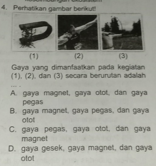 Perhatikan gambar berikut!
(1) (2) (3)
Gaya yang dimanfaatkan pada kegiatan
(1), (2), dan (3) secara berurutan adalah
A. gaya magnet, gaya otot, dan gaya
pegas
B. gaya magnet, gaya pegas, dan gaya
otot
C. gaya pegas, gaya otot, dan gaya
magnet
D. gaya gesek, gaya magnet, dan gaya
otot