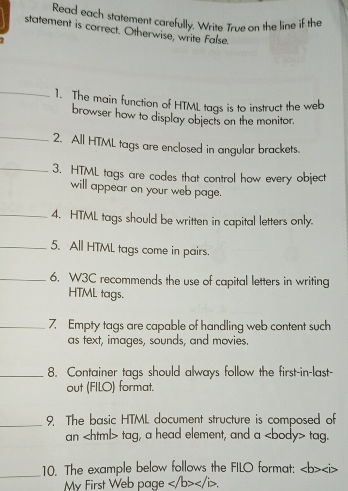 Read each statement carefully. Write True on the line if the 
statement is correct. Otherwise, write False. 

_1. The main function of HTML tags is to instruct the web 
browser how to display objects on the monitor. 
_2. All HTML tags are enclosed in angular brackets. 
_3. HTML tags are codes that control how every object 
will appear on your web page. 
_4. HTML tags should be written in capital letters only. 
_5. All HTML tags come in pairs. 
_6. W3C recommends the use of capital letters in writing 
HTML tags. 
_7. Empty tags are capable of handling web content such 
as text, images, sounds, and movies. 
_8. Container tags should always follow the first-in-last- 
out (FILO) format. 
_9. The basic HTML document structure is composed of 
an tag, a head element, and a tag. 
_10. The example below follows the FILO format:
My First Web page .