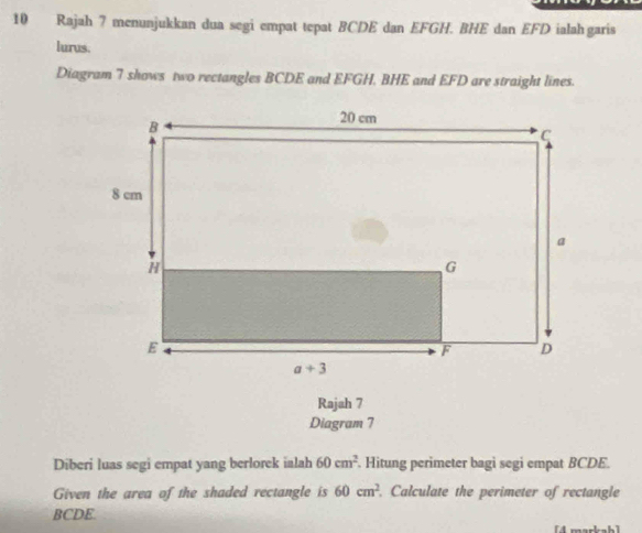 Rajah 7 menunjukkan dua segi empat tepat BCDE dan EFGH. BHE dan EFD ialahgaris
lurus.
Diagram 7 shows two rectangles BCDE and EFGH. BHE and EFD are straight lines.
Rajah 7
Diagram 7
Diberi luas segi empat yang berlorek ialah 60cm^2. Hitung perimeter bagi segi empat BCDE.
Given the area of the shaded rectangle is 60cm^2. Calculate the perimeter of rectangle
BCDE.
h1