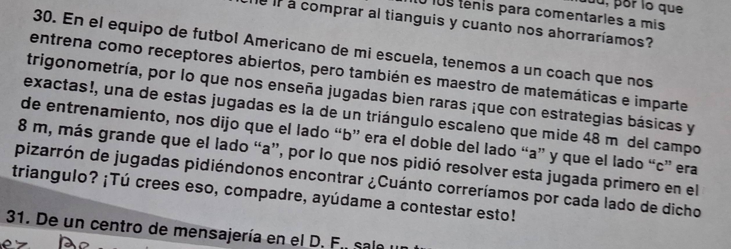 fu, por lo que 
0 10s tenis para comentarles a mis 
he if a comprar al tianguis y cuanto nos ahorraríamos? 
30. En el equipo de futbol Americano de mi escuela, tenemos a un coach que nos 
entrena como receptores abiertos, pero también es maestro de matemáticas e imparte 
trigonometría, por lo que nos enseña jugadas bien raras ¡que con estrategias básicas y 
exactas!, una de estas jugadas es la de un triángulo escaleno que mide 48 mídel campo 
de entrenamiento, nos dijo que el lado “ b ” era el doble del lado “ a ” y que el lado “ c ” era
8 m, más grande que el lado “ a ”, por lo que nos pidió resolver esta jugada primero en el 
pizarrón de jugadas pidiéndonos encontrar ¿Cuánto correríamos por cada lado de dicho 
triangulo? ¡Tú crees eso, compadre, ayúdame a contestar esto! 
31. De un centro de mensajería en el D. F. sale y