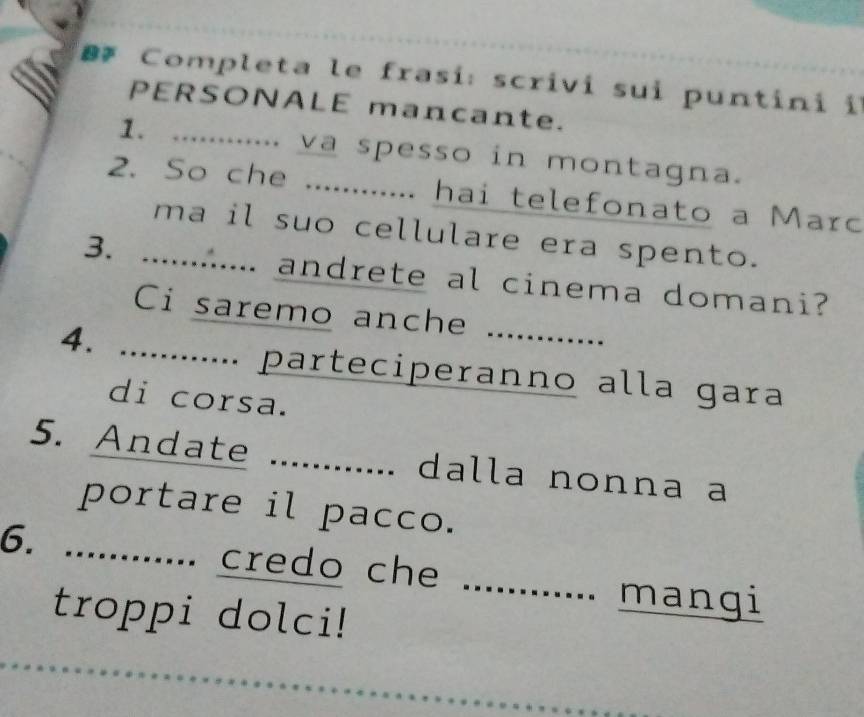 Completa le frasí: scrivi sui puntini il 
PERSONALE mancante. 
1. ............ va spesso in montagna. 
2. So che ............ hai telefonato a Marc 
ma il suo cellulare era spento. 
3. .......... andrete al cinema domani? 
Ci saremo anche 
4. ............. parteciperanno alla gara 
di corsa. 
5. Andate ............ dalla nonna a 
portare il pacco. 
6. ............ credo che 
_ 
mangi 
troppi dolci!