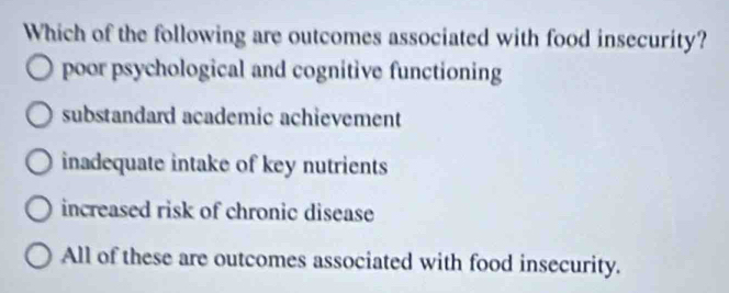 Which of the following are outcomes associated with food insecurity?
poor psychological and cognitive functioning
substandard academic achievement
inadequate intake of key nutrients
increased risk of chronic disease
All of these are outcomes associated with food insecurity.