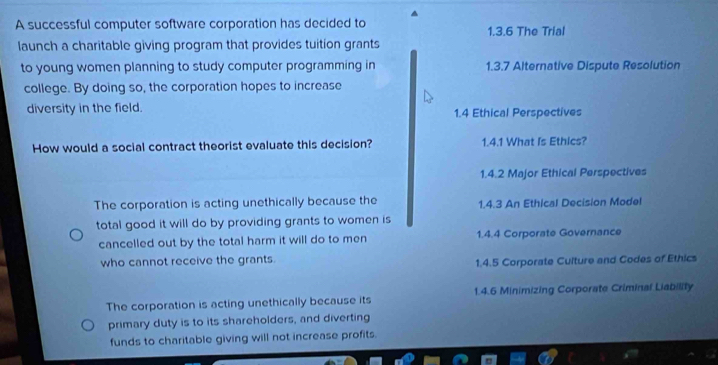 A successful computer software corporation has decided to 1.3.6 The Trial
launch a charitable giving program that provides tuition grants
to young women planning to study computer programming in 1.3.7 Alternative Dispute Resolution
college. By doing so, the corporation hopes to increase
diversity in the field. 1.4 Ethical Perspectives
How would a social contract theorist evaluate this decision? 1.4.1 What Is Ethics?
1.4.2 Major Ethical Perspectives
The corporation is acting unethically because the 1.4.3 An Ethical Decision Model
total good it will do by providing grants to women is
cancelled out by the total harm it will do to men 1.4.4 Corporate Governance
who cannot receive the grants.
1.4.5 Corporate Culture and Codes of Ethics
The corporation is acting unethically because its 1.4.6 Minimizing Corporate Criminal Liability
primary duty is to its shareholders, and diverting
funds to charitable giving will not increase profits.