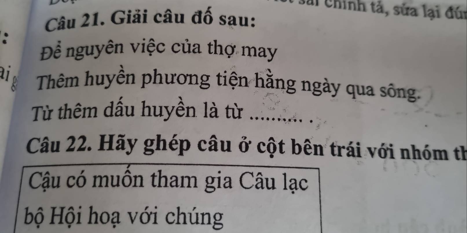 Sải Chính tả, sửa lại đúi 
Câu 21. Giải câu đố sau: 
: 
Để nguyên việc của thợ may 
ai Thêm huyền phương tiện hằng ngày qua sông. 
Từ thêm dấu huyền là từ_ 
Câu 22. Hãy ghép câu ở cột bên trái với nhóm th 
Cậu có muồn tham gia Câu lạc 
bộ Hội hoạ với chúng