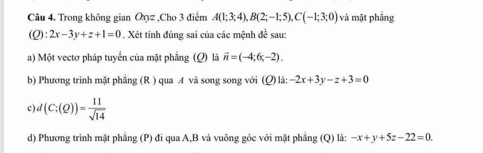 Trong không gian Oxyz ,Cho 3 điểm A(1;3;4), B(2;-1;5), C(-1;3;0) và mặt phắng 
i Q):2x-3y+z+1=0. Xét tính đúng sai của các mệnh đề sau: 
1 

a) Một vectơ pháp tuyến của mặt phăng ; (Q) là vector n=(-4;6;-2). 
b) Phương trình mặt phẳng (R ) qua A và song song với (Q) là: -2x+3y-z+3=0
c d(C;(Q))= 11/sqrt(14) 
d) Phương trình mặt phẳng (P) đi qua A, B và vuông góc với mặt phăng (Q) là: -x+y+5z-22=0.