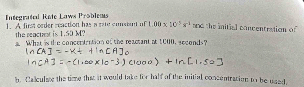 Integrated Rate Laws Problems 
1. A first order reaction has a rate constant of 1.00* 10^(-3)s^(-1) and the initial concentration of 
the reactant is 1.50 M? 
a. What is the concentration of the reactant at 1000. seconds? 
b. Calculate the time that it would take for half of the initial concentration to be used,