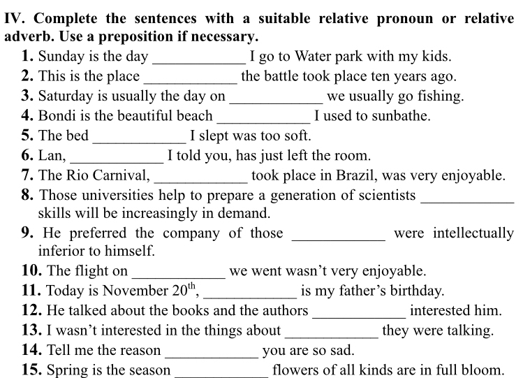 Complete the sentences with a suitable relative pronoun or relative 
adverb. Use a preposition if necessary. 
1. Sunday is the day _I go to Water park with my kids. 
2. This is the place _the battle took place ten years ago. 
3. Saturday is usually the day on _we usually go fishing. 
_ 
4. Bondi is the beautiful beach I used to sunbathe. 
5. The bed _I slept was too soft. 
6. Lan, _I told you, has just left the room. 
7. The Rio Carnival, _took place in Brazil, was very enjoyable. 
8. Those universities help to prepare a generation of scientists_ 
skills will be increasingly in demand. 
9. He preferred the company of those _were intellectually 
inferior to himself. 
10. The flight on _we went wasn’t very enjoyable. 
11. Today is November 20^(th) _is my father’s birthday. 
_ 
12. He talked about the books and the authors interested him. 
13. I wasn’t interested in the things about _they were talking. 
14. Tell me the reason _you are so sad. 
15. Spring is the season flowers of all kinds are in full bloom.