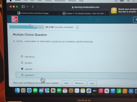 History' Bookmarks Window' Help
θ learing.mheducation.com Doost your produc
Central Carolina Techaical Callepe |Chapter 4: The Skelotal Systom = AHS-102-D20 .. See tips to simplify
26 of 38 Concepts completed
Multiple Choice Question
A _blank_ subluxation or dislocation produces an unstable, painful kneecap.
meniscus
tendon
patellar
li gament
Rate your confidence to submit your answer. High Medium Low
MacBook Air