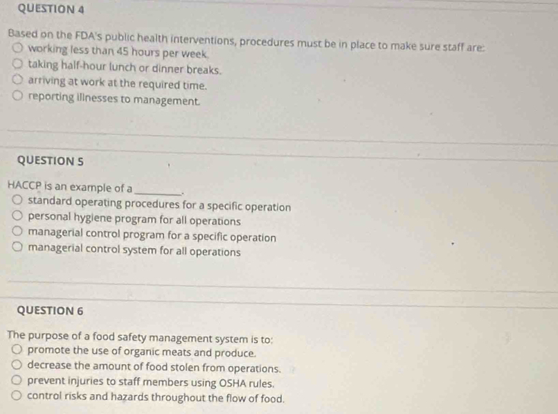 Based on the FDA's public health interventions, procedures must be in place to make sure staff are:
working less than 45 hours per week.
taking half-hour lunch or dinner breaks.
arriving at work at the required time.
reporting illnesses to management.
QUESTION S
HACCP is an example of a _、.
standard operating procedures for a specific operation
personal hygiene program for all operations
managerial control program for a specific operation
managerial control system for all operations
QUESTION 6
The purpose of a food safety management system is to:
promote the use of organic meats and produce.
decrease the amount of food stolen from operations.
prevent injuries to staff members using OSHA rules.
control risks and hazards throughout the flow of food.