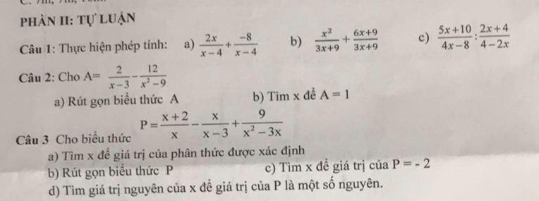 phản II: tự luận 
Câu 1: Thực hiện phép tính: a)  2x/x-4 + (-8)/x-4  b)  x^2/3x+9 + (6x+9)/3x+9  c)  (5x+10)/4x-8 : (2x+4)/4-2x 
Câu 2: Cho A= 2/x-3 - 12/x^2-9 
a) Rút gọn biểu thức A b) Tìm x để A=1
Câu 3 Cho biểu thức P= (x+2)/x - x/x-3 + 9/x^2-3x 
a) Tìm x để giá trị của phân thức được xác định 
b) Rút gọn biểu thức P c) Tìm x đề giá trị của P=-2
d) Tìm giá trị nguyên của x đề giá trị của P là một số nguyên.