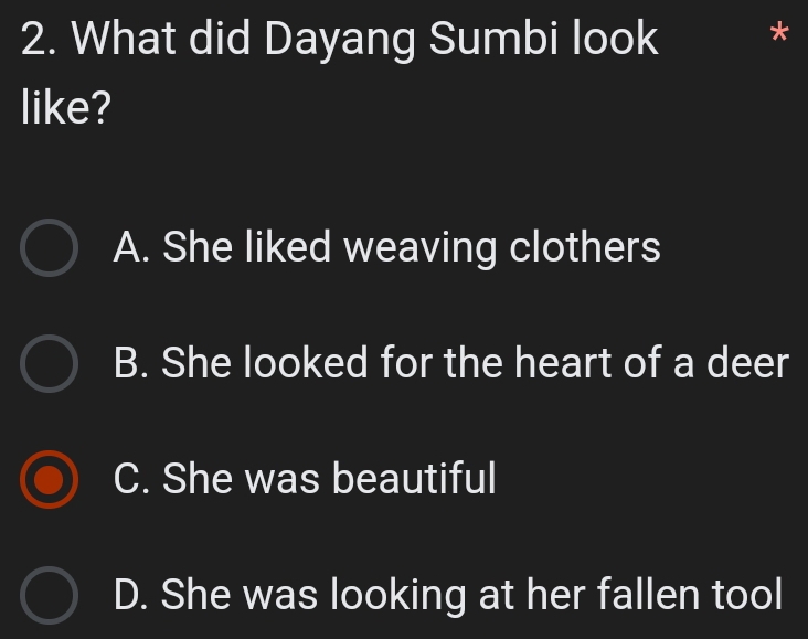 What did Dayang Sumbi look *
like?
A. She liked weaving clothers
B. She looked for the heart of a deer
C. She was beautiful
D. She was looking at her fallen tool