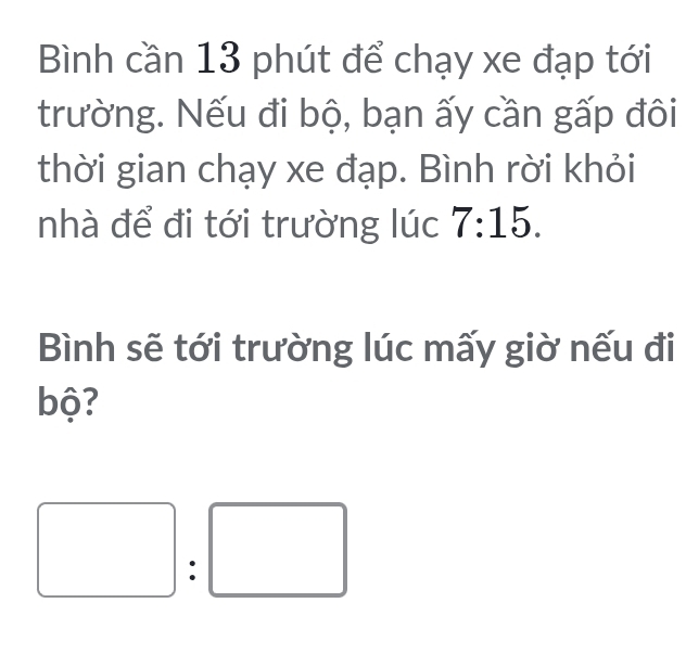 Bình cần 13 phút để chạy xe đạp tới 
trường. Nếu đi bộ, bạn ấy cần gấp đôi 
thời gian chạy xe đạp. Bình rời khỏi 
nhà để đi tới trường lúc 7:15. 
Bình sẽ tới trường lúc mấy giờ nếu đi 
bộ? 
: □ □