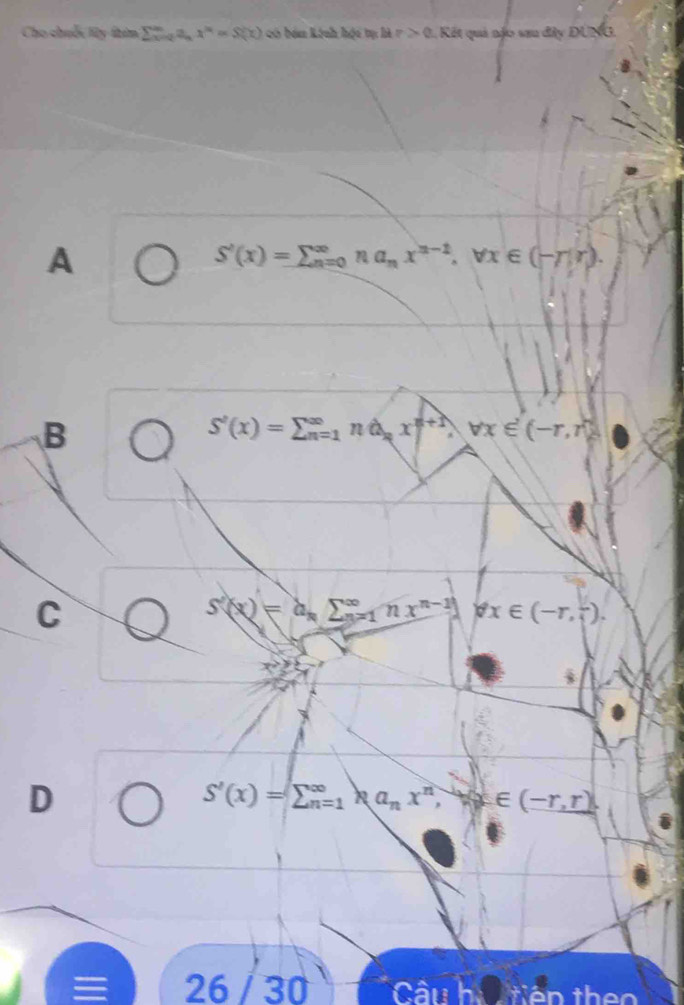 Cho chuốc ly thin sumlimits _xto 0a_nx^(14)=S(x) có bán kính hội tự Mr>0 Kết quả nặo sau đây DU sqrt()
A
S'(x)=sumlimits beginarrayr ∈fty  n=0nderline(n=0)^(∈fty)na_Tr).
B
S'(x)=sumlimits beginarrayr ∈fty  n=1endarray nhat ((1)^nx^(n+1) 1 forall x∈ (-r,r)
C
S'(x)=a_nsumlimits  ^∈fty _n=1nx^(n-1)) forall x∈ (-r,-2).
x°
D
S'(x)=sumlimits beginarrayr ∈fty  n=1endarray Ra_nx^n, exists x∈ (-r,r)
a 26 / 30 Câu h iên theo