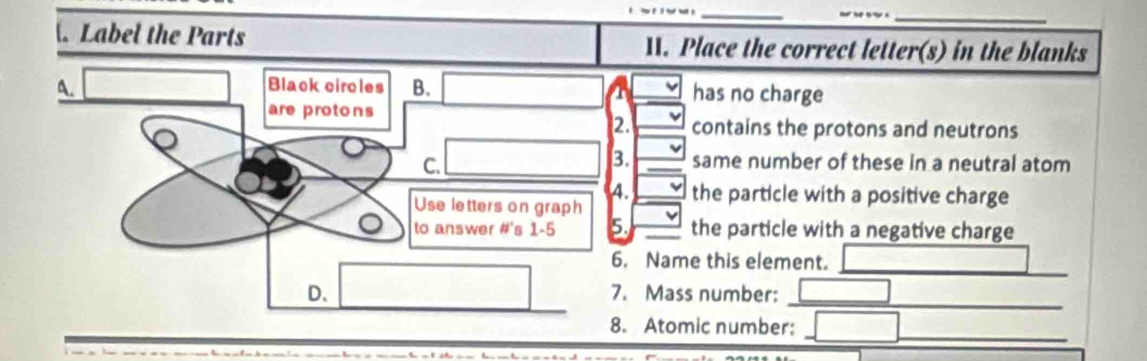 ._
Label the Parts 11. Place the correct letter(s) in the blanks
A.
Black circles B. has no charge
a
are protons
2. contains the protons and neutrons
C.
3. same number of these in a neutral atom
4. the particle with a positive charge
Use letters on graph
to answer # s 1-5 5. the particle with a negative charge
6. Name this element.
D.
_
_
7. Mass number:
8. Atomic number:
_