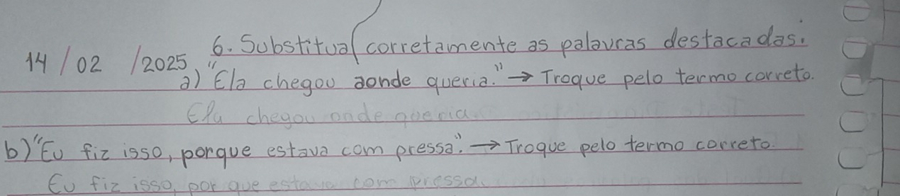 14102 12025 6. Substitua corretamente as palowas destacadas. 
a) Ele chegou aonde queria " Trogue pelo termocorreto. 
ERu chegou onde quenia 
b) Eu fix isso, porgue estove com press: =Trogue pelo termo correto 
Cu fiz isso, por que estare com pressa