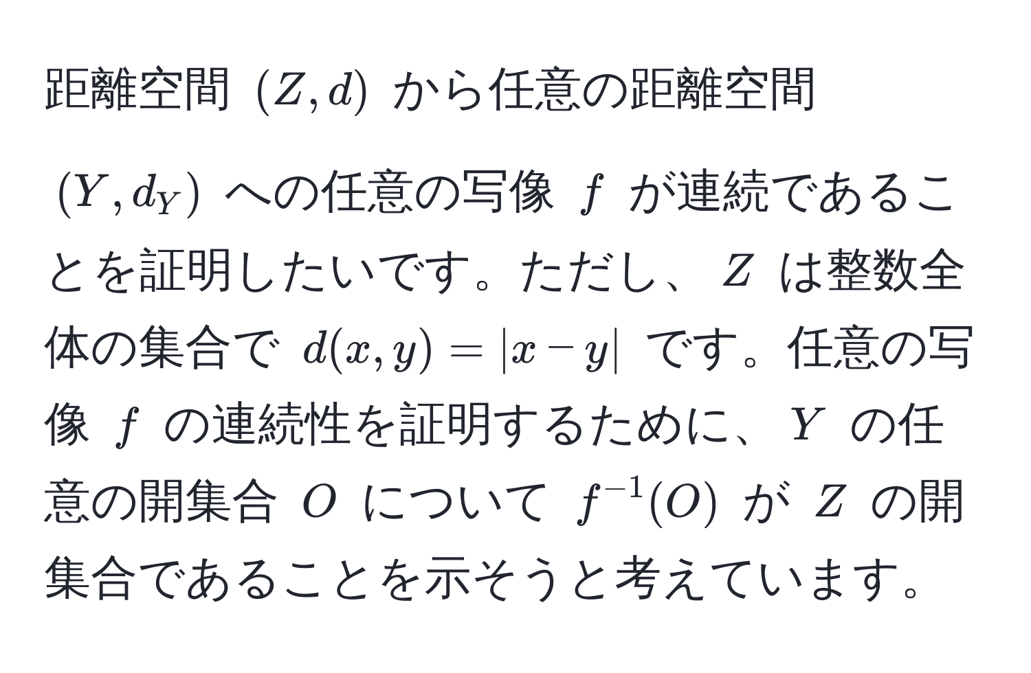 距離空間 $(Z, d)$ から任意の距離空間 $(Y, d_Y)$ への任意の写像 $f$ が連続であることを証明したいです。ただし、$Z$ は整数全体の集合で $d(x, y) = |x - y|$ です。任意の写像 $f$ の連続性を証明するために、$Y$ の任意の開集合 $O$ について $f^(-1)(O)$ が $Z$ の開集合であることを示そうと考えています。