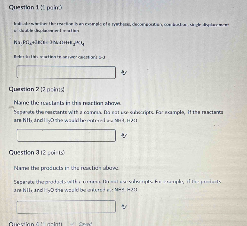 Indicate whether the reaction is an example of a synthesis, decomposition, combustion, single displacement 
or double displacement reaction.
Na_3PO_4+3KOHto NaOH+K_3PO_4
Refer to this reaction to answer questions 1-3 
A 
Question 2 (2 points) 
Name the reactants in this reaction above. 
Separate the reactants with a comma. Do not use subscripts. For example, if the reactants 
are NH_3 and H_2 C ) the would be entered as: NH3, H2O
A 
Question 3 (2 points) 
Name the products in the reaction above. 
Separate the products with a comma. Do not use subscripts. For example, if the products 
are NH_3 and H_2O the would be entered as: NH3, H2O
A 
Ouestion 4 (1 point) Saved