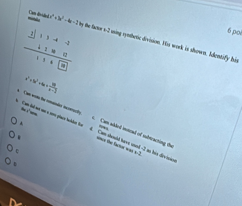 Cam divided
frac beginarrayr 2|13-4-2 +21012endarray 156□ 0
6 poi
mistake x^4+3x^2-4x-2 by the factor x-2 using synthetic division. His work is shown. Identify his
x^3+5x^3+6x+ 10/x-2 
b ( Cam wrote the remainder incorrectly
A
rows.
c Cam added instead of subtracting the
the x^3term e a zero place holder for d. Cam should have used -2 as his divisic
B
since the factor was x-2. 
D