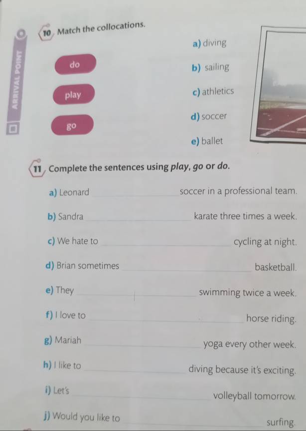 Match the collocations.
a) diving
do
b) sailing
play c) athletics
d) soccer
go
e) ballet
11 Complete the sentences using play, go or do.
a) Leonard _soccer in a professional team.
b) Sandra_ karate three times a week.
c) We hate to _cycling at night.
d) Brian sometimes _basketball.
e) They _swimming twice a week.
f) I love to _horse riding.
g) Mariah _yoga every other week.
h) I like to _diving because it's exciting.
i) Let's_ volleyball tomorrow.
j) Would you like to _surfing.