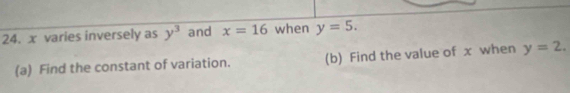 x varies inversely as y^3 and x=16 when y=5. 
(a) Find the constant of variation. (b) Find the value of x when y=2.