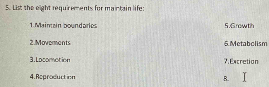 List the eight requirements for maintain life: 
1.Maintain boundaries 5.Growth 
2.Movements 6.Metabolism 
3.Locomotion 7.Excretion 
4.Reproduction 8.