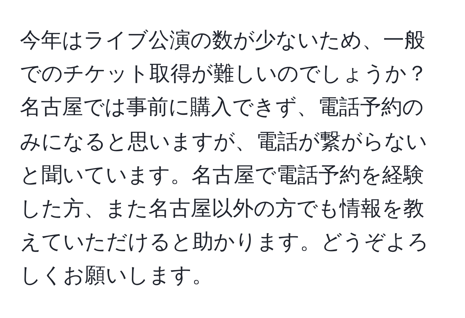 今年はライブ公演の数が少ないため、一般でのチケット取得が難しいのでしょうか？名古屋では事前に購入できず、電話予約のみになると思いますが、電話が繋がらないと聞いています。名古屋で電話予約を経験した方、また名古屋以外の方でも情報を教えていただけると助かります。どうぞよろしくお願いします。