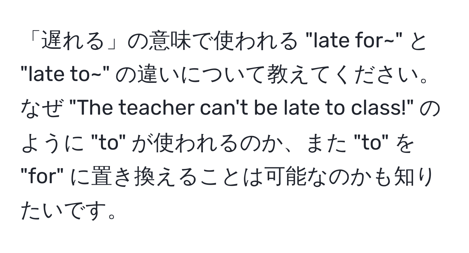 「遅れる」の意味で使われる "late for~" と "late to~" の違いについて教えてください。なぜ "The teacher can't be late to class!" のように "to" が使われるのか、また "to" を "for" に置き換えることは可能なのかも知りたいです。