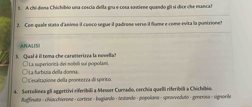 A chi dona Chichibio una coscia della gru e cosa sostiene quando gli si dice che manca?
_
2. Con quale stato d’animo il cuoco segue il padrone verso il fiume e come evita la punizione?
_
ANALISI
3. Qual è il tema che caratterizza la novella?
La superiorità dei nobili sui popolani.
La furbizia della donna.
L'esaltazione della prontezza di spirito.
4. Sottolinea gli aggettivi riferibili a Messer Currado, cerchia quelli riferibili a Chichibio.
Raffinato - chiacchierone - cortese - bugiardo - testardo - popolano - sprovveduto - generoso - signorile