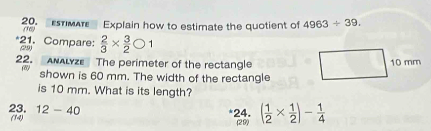 sTIMAT Explain how to estimate the quotient of 4963/ 39. 
(16) 
*21. Compare:  2/3 *  3/2 bigcirc 1
(29) 
22. ANALYZE The perimeter of the rectangle 10 mm
(8) shown is 60 mm. The width of the rectangle 
is 10 mm. What is its length? 
23. 12-40 *24. ( 1/2 *  1/2 )- 1/4 
(14) 
(29)