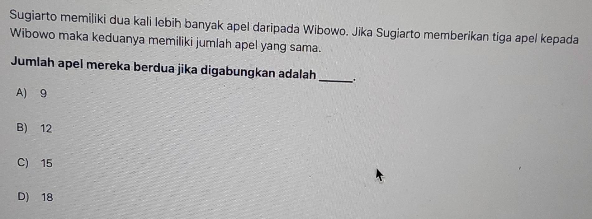 Sugiarto memiliki dua kali lebih banyak apel daripada Wibowo. Jika Sugiarto memberikan tiga apel kepada
Wibowo maka keduanya memiliki jumlah apel yang sama.
Jumlah apel mereka berdua jika digabungkan adalah
_.
A) 9
B) 12
C) 15
D) 18