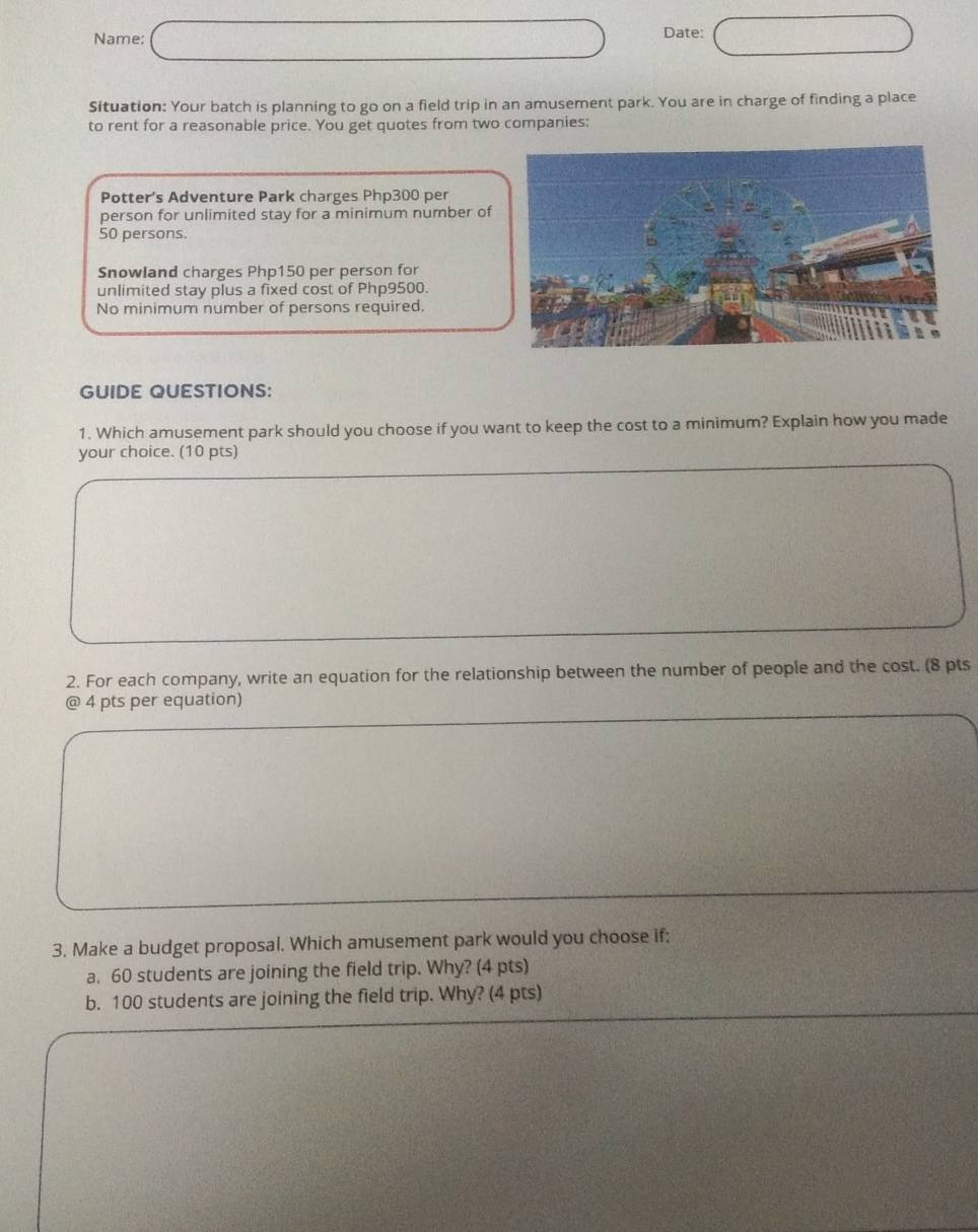 Name: Date: 
Situation: Your batch is planning to go on a field trip in an amusement park. You are in charge of finding a place 
to rent for a reasonable price. You get quotes from two companies: 
Potter’s Adventure Park charges Php300 per 
person for unlimited stay for a minimum number of
50 persons. 
Snowland charges Php150 per person for 
unlimited stay plus a fixed cost of Php9500. 
No minimum number of persons required. 
GUIDE QUESTIONS: 
1. Which amusement park should you choose if you want to keep the cost to a minimum? Explain how you made 
your choice. (10 pts) 
2. For each company, write an equation for the relationship between the number of people and the cost. (8 pts 
@ 4 pts per equation) 
3. Make a budget proposal. Which amusement park would you choose if; 
a. 60 students are joining the field trip. Why? (4 pts) 
b. 100 students are joining the field trip. Why? (4 pts)