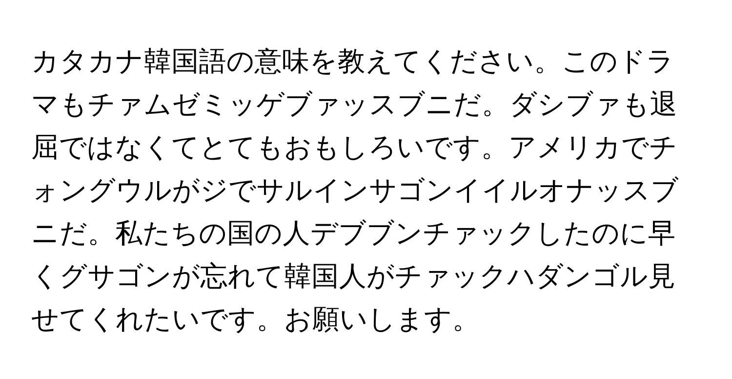 カタカナ韓国語の意味を教えてください。このドラマもチァムゼミッゲブァッスブニだ。ダシブァも退屈ではなくてとてもおもしろいです。アメリカでチォングウルがジでサルインサゴンイイルオナッスブニだ。私たちの国の人デブブンチァックしたのに早くグサゴンが忘れて韓国人がチァックハダンゴル見せてくれたいです。お願いします。