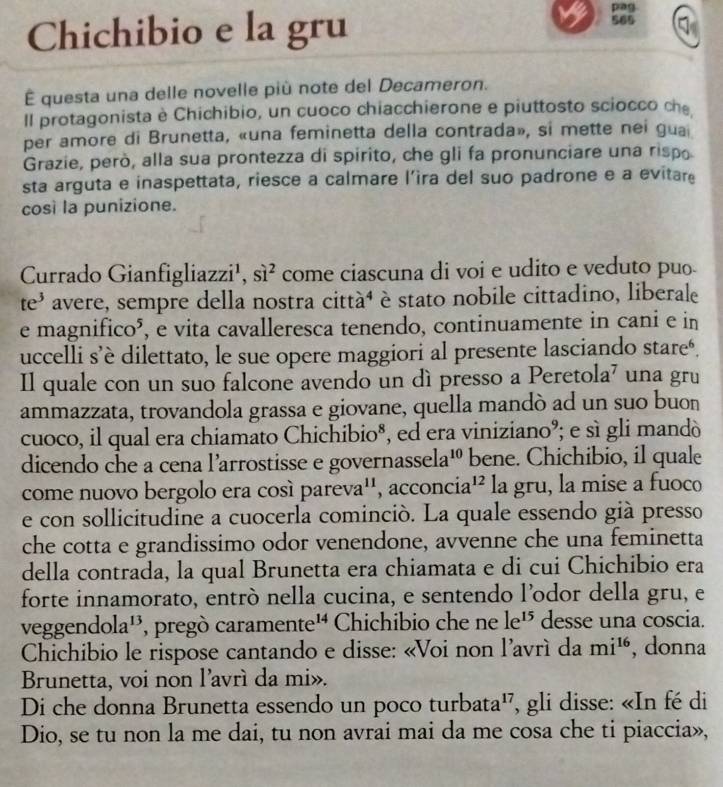 pag
Chichibio e la gru 565
É questa una delle novelle più note del Decameron.
Il protagonista è Chichibio, un cuoco chiacchierone e piuttosto sciocco che
per amore di Brunetta, «una feminetta della contrada», si mette nei guai
Grazie, però, alla sua prontezza di spirito, che gli fa pronunciare una rispo
sta arguta e inaspettata, riesce a calmare l’ira del suo padrone e a evitare
così la punizione.
Currado Gianfigliazzi¹, sì² come ciascuna di voi e udito e veduto puo
te³ avere, sempre della nostra città⁴ è stato nobile cittadino, liberale
e magnifico⁵, e vita cavalleresca tenendo, continuamente in cani e in
uccelli s’è dilettato, le sue opere maggiori al presente lasciando stare‘.
Il quale con un suo falcone avendo un dì presso a Peretola’ una gru
ammazzata, trovandola grassa e giovane, quella mandò ad un suo buon
cuoco, il qual era chiamato Chichibio*, ed era viniziano°; e sì gli mandó
dicendo che a cena l'arrostisse e governasse ela^(10) bene. Chichibio, il quale
come nuovo bergolo era cosí pare va '', acconcia'² la gru, la mise a fuoco
e con sollicitudine a cuocerla cominció. La quale essendo già presso
che cotta e grandissimo odor venendone, avvenne che una feminetta
della contrada, la qual Brunetta era chiamata e di cui Chichibio era
forte innamorato, entró nella cucina, e sentendo l’odor della gru, e
veggen dola^(13) , pregò carame nte^(14) Chichibio che ne le^(15) desse una coscia.
Chichibio le rispose cantando e disse: «Voi non l'avrí da mi^(16) , donna
Brunetta, voi non l'avrì da mi».
Di che donna Brunetta essendo un poco turbata', gli disse: «In fé di
Dio, se tu non la me dai, tu non avrai mai da me cosa che ti piaccia»,