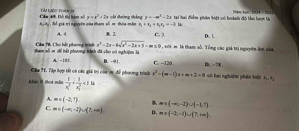 tài LiệU TOán 10 Năm học: 2024 - 2025
Câu 69. Đồ thị hàm số y=x^2+2x cắt đường thẳng y=-m^2-2x tại hai điểm phân biệt có hoành độ lần lượt là
x_1; x_2. Số giá trị nguyên của tham số m thỏa mãn x_1+x_2+x_1x_2=-3 là:
A. 4. B. 2. C. 3. D. l.
Câu 70. Cho bất phương trình x^2-2x-6sqrt(x^2-2x+5)-m≤ 0 , với m là tham số. Tổng các giá trị nguyên âm của
tham số m để bất phương trình đã cho có nghiệm là
A. -105. B. -91. C. -120. D. −78 .
Câu 71. Tập hợp tất cả các giá trị của m đề phương trình x^2-(m-1)x+m+2=0 có hai nghiệm phân biệt x_1, x_2
khác 0 thoả mãn frac 1(x_1)^3+frac 1(x_2)^3<1</tex> là
A. m∈ (-2;7).
B. m∈ (-∈fty ;-2)∪ (-1;7).
C. m∈ (-∈fty ;-2)∪ (7;+∈fty ).
D. m∈ (-2;-1)∪ (7;+∈fty ).