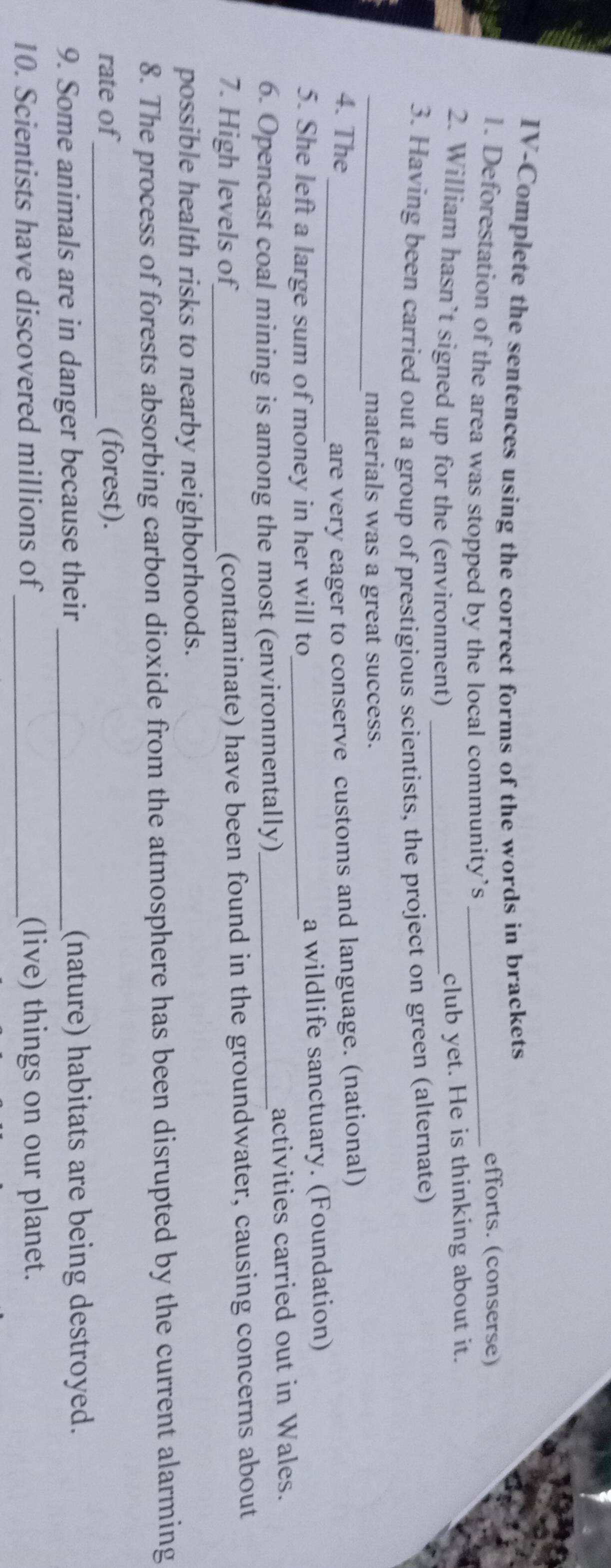 IV-Complete the sentences using the correct forms of the words in brackets 
1. Deforestation of the area was stopped by the local community’s_ 
efforts. (conserse) 
2. William hasn’t signed up for the (environment)_ 
club yet. He is thinking about it. 
3. Having been carried out a group of prestigious scientists, the project on green (alternate) 
_materials was a great success. 
4. The 
_are very eager to conserve customs and language. (national) 
5. She left a large sum of money in her will to_ a wildlife sanctuary. (Foundation) 
6. Opencast coal mining is among the most (environmentally)_ activities carried out in Wales. 
7. High levels of_ (contaminate) have been found in the groundwater, causing concerns about 
possible health risks to nearby neighborhoods. 
8. The process of forests absorbing carbon dioxide from the atmosphere has been disrupted by the current alarming 
rate of_ (forest). 
9. Some animals are in danger because their _(nature) habitats are being destroyed. 
10. Scientists have discovered millions of_ (live) things on our planet.