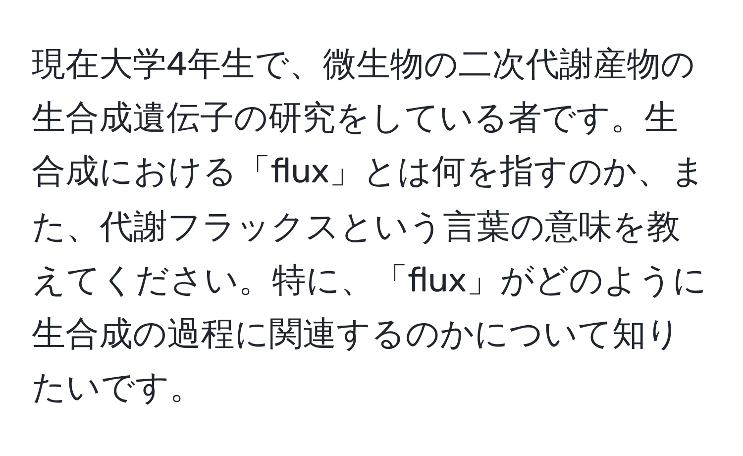 現在大学4年生で、微生物の二次代謝産物の生合成遺伝子の研究をしている者です。生合成における「flux」とは何を指すのか、また、代謝フラックスという言葉の意味を教えてください。特に、「flux」がどのように生合成の過程に関連するのかについて知りたいです。