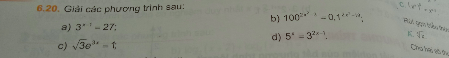 Giải các phương trình sau: 
C (x^(alpha))^beta =x^(alpha -beta). 
b) 100^(2x^2)-3=0, 1^(2x^2)-18; 
a) 3^(x-1)=27; 
Rút gọn biểu thứ 
A. 
d) 5^x=3^(2x-1). sqrt[4](x). 
c) sqrt(3)e^(3x)=1; 
Cho hai số thị