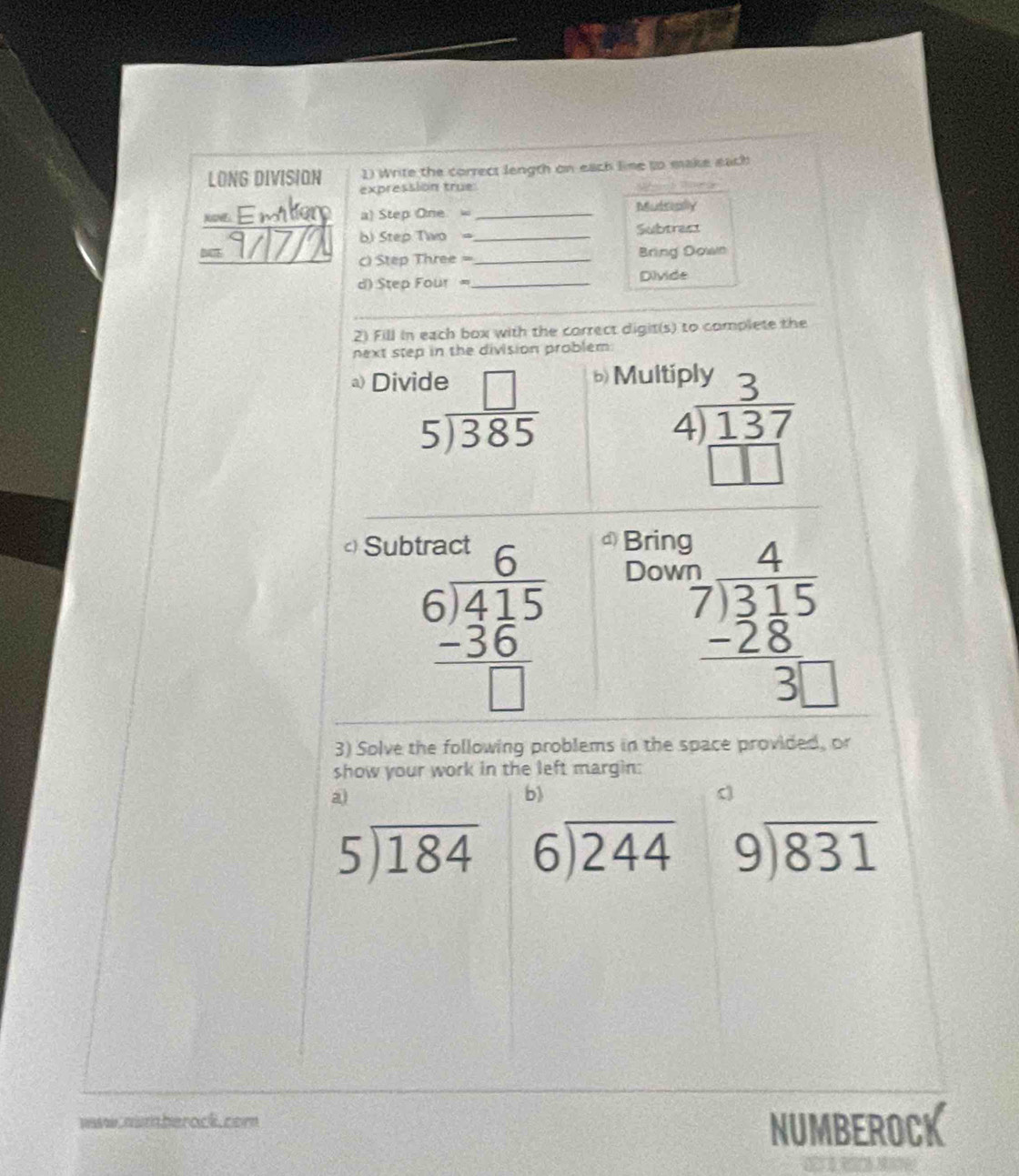 LONG DIVISION 1) Write the correct length on each line so make each 
expressión true: 
n É mlem a) Step One = _Muttally 
b) Step Two = Subtrast 
= 9/7/2 ) Step Three =__ 
Bring Down 
) Step Four =_ Divide 
2) Fill in each box with the correct digit(s) to complete the 
next step in the division problem 
a) Div bMult
beginarrayr de□  5encloselongdiv 385endarray
beginarrayr 191y3 4encloselongdiv 137 □ □ endarray
c Sub ① Brin
beginarrayr 6 6encloselongdiv 415 -36 hline □ endarray
Dow 
beginarrayr frac ?4 7encloselongdiv 31frac 1515  (-28)/3□  endarray  
3) Solve the following problems in the space provided, or 
show your work in the left margin: 
a 
b)
5encloselongdiv 184 beginarrayr 6encloselongdiv 244endarray beginarrayr 9encloselongdiv 831endarray
waw numberock.com 
NUMBEROCK