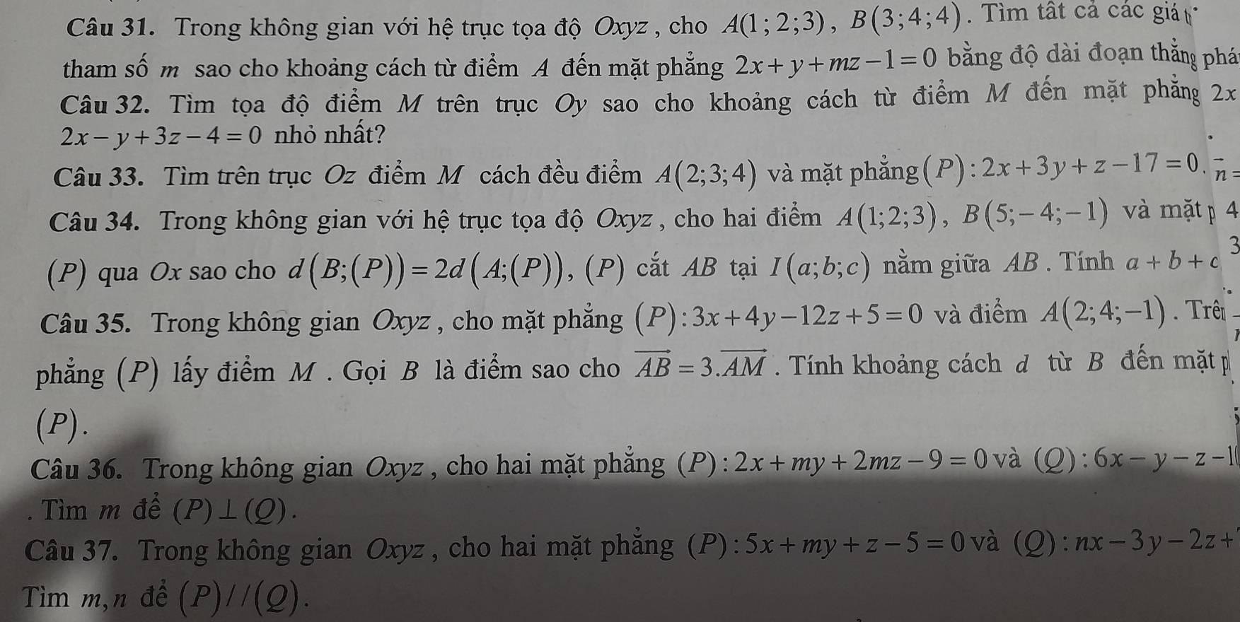 Trong không gian với hệ trục tọa độ Oxyz , cho A(1;2;3),B(3;4;4) ìm tất cả các giá 
tham số m sao cho khoảng cách từ điểm A đến mặt phẳng 2x+y+mz-1=0 bằng độ dài đoạn thắng phá
Câu 32. Tìm tọa độ điểm M trên trục Oy sao cho khoảng cách từ điểm M đến mặt phẳng 2x
2x-y+3z-4=0 nhỏ nhất?
Câu 33. Tìm trên trục Oz điểm M cách đều điểm A(2;3;4) và mặt phẳng(P): 2x+3y+z-17=0 vector n:
Câu 34. Trong không gian với hệ trục tọa độ Oxyz , cho hai điểm A(1;2;3),B(5;-4;-1) và mặt p 4
(P) qua Ox sao cho d(B;(P))=2d(A;(P)) , (P) cắt AB tại I(a;b;c) nằm giữa AB . Tính a+b+c 5
Câu 35. Trong không gian Oxyz , cho mặt phẳng (P): 3x+4y-12z+5=0 và điểm A(2;4;-1). Trên 
phẳng (P) lấy điểm M . Gọi B là điểm sao cho vector AB=3.vector AM. Tính khoảng cách đ từ B đến mặt p
(P).
Câu 36. Trong không gian Oxyz , cho hai mặt phẳng (P) : 2x+my+2mz-9=0 và (Q): 6x-y-z-1. Tìm m để (P)⊥ (Q).
Câu 37. Trong không gian Oxyz , cho hai mặt phẳng (P): 5x+my+z-5=0 và (Q): nx-3y-2z+
Tìm m,n đề (P)//(Q).