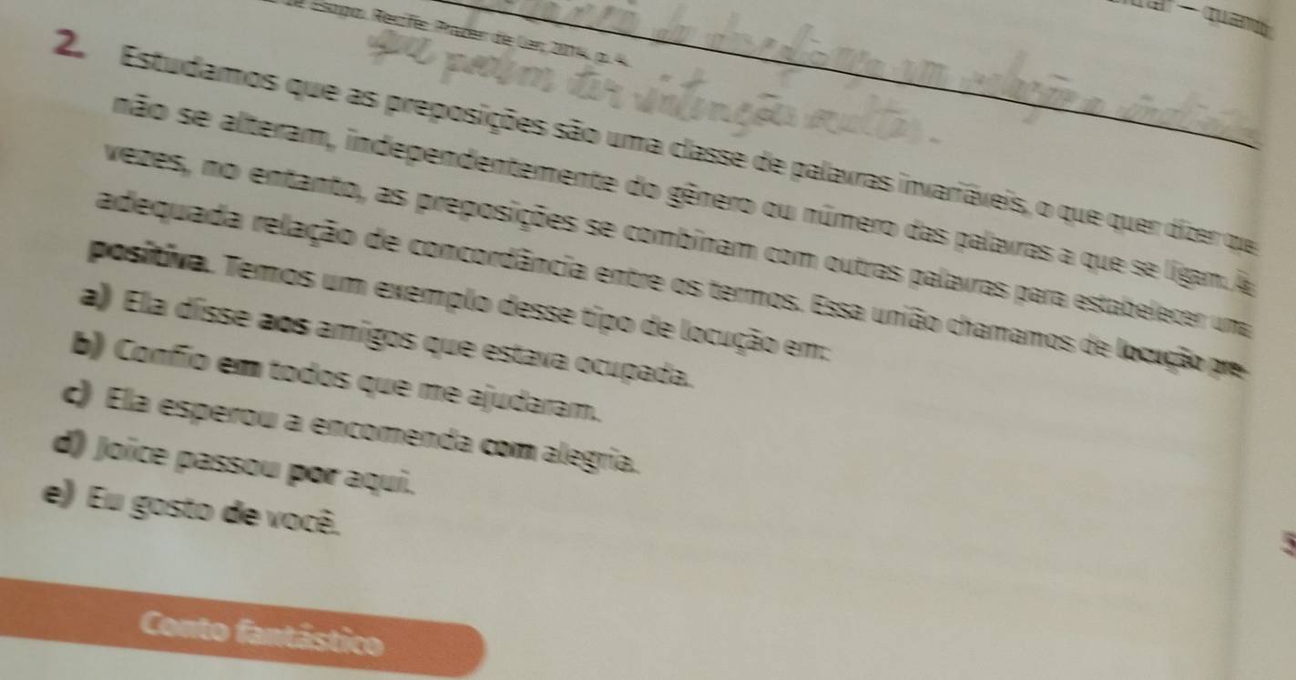 Esopo Recíf Praden de lar 204 p 
2 Estudamos que as preposições são uma classe de palavras invariáveis, o que quer dizer que
não se alteram, independentemente do gênero ou número das palavras a que se ligam. A
vezes, no entanto, as preposições se combinam com outras palavras para estabelecer una
adequada relação de concordância entre os termos. Essa união chamamos de locução pre
positiva. Temos um exemplo desse tipo de locução em:
a) Ela dísse aos amigos que estava ocupada.
b) Confio em todos que me ajudaram.
c) Ela esperou a encomenda com alegría.
d) Joice passou por aqui.
e) Eu gosto de você.
5
Conto fantástico